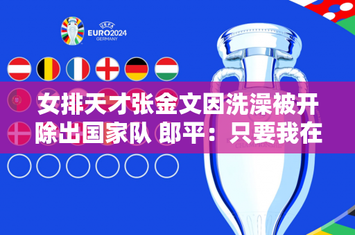 女排天才张金文因洗澡被开除出国家队 郎平：只要我在这里 我就不会聘用他