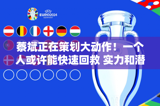 蔡斌正在策划大动作！一个人或许能快速回救 实力和潜力堪比朱婷