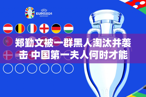 郑勤文被一群黑人淘汰并袭击 中国第一夫人何时才能摆脱“十大最受欢迎”的名声
