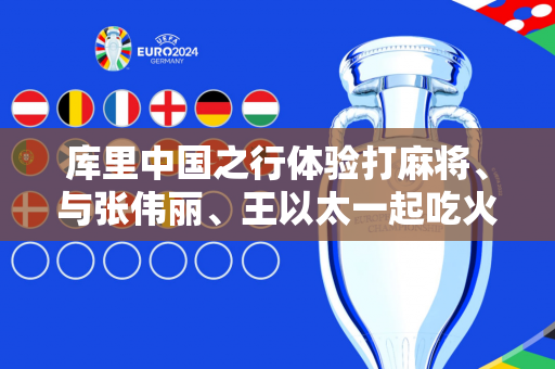 库里中国之行体验打麻将、与张伟丽、王以太一起吃火锅 获赠熊猫公仔：很喜欢带回给孩子