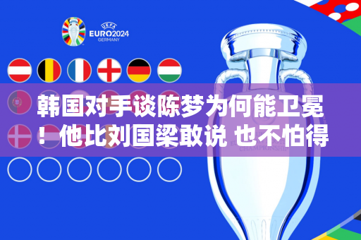 韩国对手谈陈梦为何能卫冕！他比刘国梁敢说 也不怕得罪闺蜜孙颖莎